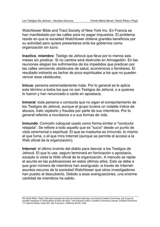 Los Testigos De Jehová – Asuntos Oscuros Ferrán Maria Benet / David Pérez i Payà
Por David Pérez i Paya, Este texto excepto las citas de terceros está bajo una licencia Creative Commons, por la que se
prohibe manipular ni comercializar el texto del autor. Text licensed under a Creative Commons License. Creative Commons,
171 Second Street, Suite 300, San Francisco, California 94105, USA.
Watchtower Bible and Tract Society of New York Inc. En Francia se
han manifestado por las calles para no pagar impuestos. El problema
reside en que la sociedad Watchtower obtiene grandes beneficios por
su actividad pero quiere presentarse ante los gobiernos como
organización sin lucro.
Inactivo, miembro: Testigo de Jehová que lleva por lo menos seis
meses sin predicar. Si no cambia será destruido en Armagedón. En las
reuniones elogian los sufrimientos de los impedidos que predican por
las calles venciendo obstáculos de salud, económicos o familiares. El
resultado indirecto es tachar de poco espirituales a los que no pueden
vencer esos obstáculos.
Inicuo: persona extremadamente mala. Por lo general se le aplica
este término a todos los que no son Testigos de Jehová, o a quienes
lo fueron y han renunciado o caído en apostasía.
Inmoral: toda persona o conducta que no sigan el comportamiento de
los Testigos de Jehová, aunque el grupo tuviera un notable índice de
abusos, trato vejatorio y fraudes por parte de sus miembros. Por lo
general referido a mundanos o a sus formas de vida.
Inmundo: Comodín coloquial usado como forma similar a "conducta
relajada“. Se refiere a todo aquello que es "sucio" desde un punto de
vista ceremonial o espiritual. El que se masturba es inmundo, lo mismo
el que fuma, o el que mira Internet (aunque se permite el acceso a la
Web oficial de la organización).
Internet: el último invento del diablo para desviar a los Testigos de
Jehová. El que lo use, seguro terminará en fornicación o apostasía,
excepto si visita la Web oficial de la organización. A menudo se repite
el asunto en las publicaciones en estos últimos años. Esto se debe a
que gran número de miembros han averiguado -a través de Internet-
asuntos oscuros de la sociedad Watchtower que otros investigadores
han puesto al descubierto. Debido a esas averiguaciones, una enorme
cantidad de miembros ha salido.
 