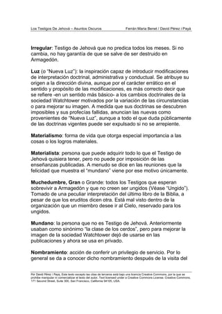 Los Testigos De Jehová – Asuntos Oscuros Ferrán Maria Benet / David Pérez i Payà
Por David Pérez i Paya, Este texto excepto las citas de terceros está bajo una licencia Creative Commons, por la que se
prohibe manipular ni comercializar el texto del autor. Text licensed under a Creative Commons License. Creative Commons,
171 Second Street, Suite 300, San Francisco, California 94105, USA.
Irregular: Testigo de Jehová que no predica todos los meses. Si no
cambia, no hay garantía de que se salve de ser destruido en
Armagedón.
Luz (o “Nueva Luz”): la inspiración capaz de introducir modificaciones
de interpretación doctrinal, administrativa y conductual. Se atribuye su
origen a la dirección divina, aunque por el carácter errático en el
sentido y propósito de las modificaciones, es más correcto decir que
se refiere -en un sentido más básico- a los cambios doctrinales de la
sociedad Watchtower motivados por la variación de las circunstancias
o para mejorar su imagen. A medida que sus doctrinas se descubren
imposibles y sus profecías fallidas, anuncian las nuevas como
provenientes de “Nueva Luz”, aunque a todo el que duda públicamente
de las doctrinas vigentes puede ser expulsado si no se arrepiente.
Materialismo: forma de vida que otorga especial importancia a las
cosas o los logros materiales.
Materialista: persona que puede adquirir todo lo que el Testigo de
Jehová quisiera tener, pero no puede por imposición de las
enseñanzas publicadas. A menudo se dice en las reuniones que la
felicidad que muestra el “mundano” viene por ese motivo únicamente.
Muchedumbre, Gran o Grande: todos los Testigos que esperan
sobrevivir a Armagedón y que no creen ser ungidos (Véase “Ungido”).
Tomado de una peculiar interpretación del último libro de la Biblia, a
pesar de que los eruditos dicen otra. Está mal visto dentro de la
organización que un miembro desee ir al Cielo, reservado para los
ungidos.
Mundano: la persona que no es Testigo de Jehová. Anteriormente
usaban como sinónimo “la clase de los cerdos”, pero para mejorar la
imagen de la sociedad Watchtower dejó de usarse en las
publicaciones y ahora se usa en privado.
Nombramiento: acción de conferir un privilegio de servicio. Por lo
general se da a conocer dicho nombramiento después de la visita del
 