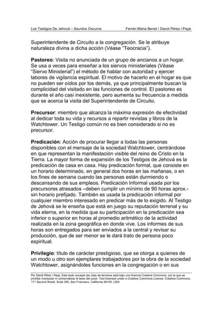 Los Testigos De Jehová – Asuntos Oscuros Ferrán Maria Benet / David Pérez i Payà
Por David Pérez i Paya, Este texto excepto las citas de terceros está bajo una licencia Creative Commons, por la que se
prohibe manipular ni comercializar el texto del autor. Text licensed under a Creative Commons License. Creative Commons,
171 Second Street, Suite 300, San Francisco, California 94105, USA.
Superintendente de Circuito a la congregación. Se le atribuye
naturaleza divina a dicha acción (Véase “Teocracia”).
Pastoreo: Visita no anunciada de un grupo de ancianos a un hogar.
Se usa a veces para enseñar a los siervos ministeriales (Véase
“Siervo Ministerial”) el método de hablar con autoridad y ejercer
labores de vigilancia espiritual. El motivo de hacerlo en el hogar es que
no pueden ser oídos por los demás, ya que principalmente buscan la
complicidad del visitado en las funciones de control. El pastoreo es
durante el año casi inexistente, pero aumenta su frecuencia a medida
que se acerca la visita del Superintendente de Circuito.
Precursor: miembro que alcanza la máxima expresión de efectividad
al dedicar toda su vida y recursos a repartir revistas y libros de la
Watchtower. Un Testigo común no es bien considerado si no es
precursor.
Predicación: Acción de procurar llegar a todas las personas
disponibles con el mensaje de la sociedad Watchtower, centrándose
en que representan la manifestación visible del reino de Cristo en la
Tierra. La mayor forma de expansión de los Testigos de Jehová es la
predicación de casa en casa. Hay predicación formal, que consiste en
un horario determinado, en general dos horas en las mañanas, o en
los fines de semana cuando las personas están durmiendo o
descansando de sus empleos. Predicación Informal usada por los
precursores atrasados –deben cumplir un mínimo de 90 horas aprox.-
sin horario prefijado. También es usada la predicación informal por
cualquier miembro interesado en predicar más de lo exigido. Al Testigo
de Jehová se le enseña que está en juego su reputación terrenal y su
vida eterna, en la medida que su participación en la predicación sea
inferior o superior en horas al promedio aritmético de la actividad
realizada en la zona geográfica en donde vive. Los informes de sus
horas son entregados para ser enviados a la central y revisar su
producción, que de ser menor se le dará trato de persona poco
espiritual.
Privilegio: título de carácter prestigioso, que se otorga a quienes de
un modo u otro son ejemplares trabajadores por la obra de la sociedad
Watchtower, asignándoles funciones en la congregación o en sus
 