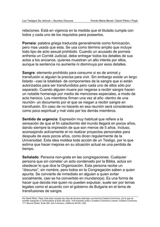 Los Testigos De Jehová – Asuntos Oscuros Ferrán Maria Benet / David Pérez i Payà
Por David Pérez i Paya, Este texto excepto las citas de terceros está bajo una licencia Creative Commons, por la que se
prohibe manipular ni comercializar el texto del autor. Text licensed under a Creative Commons License. Creative Commons,
171 Second Street, Suite 300, San Francisco, California 94105, USA.
relaciones. Está en vigencia en la medida que el titulado cumpla con
todos y cada uno de los requisitos para poseerlos.
Porneia: palabra griega traducida generalmente como fornicación,
pero mas usada que esta. Se usa como término amplio que incluye
todo tipo de acto sexual prohibido. Cuando un acusado de porneia
enfrenta un Comité Judicial, debe entregar todos los detalles de sus
actos a los ancianos, quienes muestran un alto interés por ellos,
aunque la sentencia no aumente ni disminuya por esos detalles.
Sangre: elemento prohibido para consumo si es de animal y
transfusión si alguien la precisa para vivir. Sin embargo existe un largo
listado –casi la totalidad- de componentes de la sangre que si están
autorizados para ser transfundidos pero cada uno de ellos sólo por
separado. Cuando alguien muere por negarse a recibir sangre hacen
un notable homenaje por medio de menciones especiales, a modo de
acto heroico. Los miembros firman una vez al año -dentro de una
reunión- un documento por el que se niegan a recibir sangre en
transfusión. En caso de no hacerlo en esa reunión será considerado
como poco espiritual y mal visto por los demás miembros.
Sentido de urgencia: Expresión muy habitual que refiere a la
sensación de que el fin cataclismito del mundo llegará en pocos años,
dando siempre la impresión de que son menos de 5 años. Incluso,
aconsejando activamente el no realizar proyectos personales para
después de esos pocos años, como dicen regularmente de la
Universidad. Esta idea moldea toda acción de un Testigo, por lo que
estima que hacer mejoras en su situación actual es una perdida de
tiempo.
Señalado: Persona non-grata en las congregaciones. Cualquier
persona que sin cometer un acto condenado por la Biblia, actúa sin
obedecer lo que dice la Organización. Esta persona recibe un
“discurso”, sin nombre, pero todos en la Congregación saben a quien
apunta. Se convierte de inmediato en alguien a quien evitar
socialmente, casi se ha convertido en mundano(a). Es una forma de
hacer que decida irse quien no pueden expulsar, suele ser por temas
legales como el acuerdo con el gobierno de Bulgaria en el tema de
transfusiones de sangre.
 
