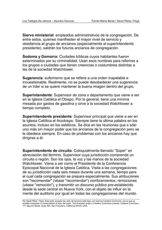 Los Testigos De Jehová – Asuntos Oscuros Ferrán Maria Benet / David Pérez i Payà
Por David Pérez i Paya, Este texto excepto las citas de terceros está bajo una licencia Creative Commons, por la que se
prohibe manipular ni comercializar el texto del autor. Text licensed under a Creative Commons License. Creative Commons,
171 Second Street, Suite 300, San Francisco, California 94105, USA.
Siervo ministerial: empleados administrativos de la congregación. De
entre estos, quienes manifiesten el mayor nivel de servicio y
obediencia al grupo de ancianos (especialmente al superintendente
presidente), saldrán los futuros ancianos de congregación.
Sodoma y Gomorra: Ciudades bíblicas cuyos habitantes fueron
exterminados por su criminalidad. Usan esos nombres para referirse a
los grupos o ciudades que tienen creencias o costumbres distintas a
las de la sociedad Watchtower.
Sugerencia: eufemismo que se refiere a una orden inapelable e
incuestionable. Realmente, no se puede desobedecer una sugerencia
de un líder si se quiere mantener la buena imagen dentro del grupo.
Superintendente: Supervisor de zona o departamento que viene a ser
en la Iglesia Católica el Obispo. Por lo general, tiene una mínima
mesada por gastos de gasolina y sirve a la sociedad Watchtower a
tiempo completo.
Superintendente presidente: Supervisor principal que viene a ser en
la Iglesia Católica el Arzobispo. Siempre tiene la última palabra en los
asuntos, incluso en los estéticos. Se dice en las reuniones que s sólo
uno más sin mayor poder que los ancianos de la congregación pero se
le obedece siempre. En caso de problemas con los ancianos hay que
dirigirse a él.
Superintendente de circuito: Coloquialmente llamado “Súper” en
abreviación del término. Supervisor cuya jurisdicción comprende un
circuito o región. Son los ojos, la voz y las manos de la sociedad
Watchtower. Viene a ser como el Presidente de la Conferencia
Episcopal Nacional de la Iglesia Católica. Visita a las congregaciones
de su jurisdicción cada seis meses durante una semana, tiempo para
el cual cada congregación se prepara especialmente. Sus atribuciones
son "recomendar" (véase "recomendar") nombramientos, remociones
(véase "remoción"), y transmitir un discurso público pre-establecido
desde la sede central en Nueva York, con el objeto de influir en la
mente del auditorio por igual en todas las congregaciones del mundo.
 