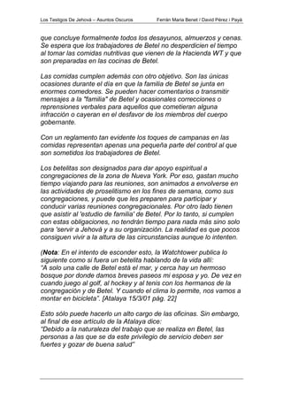 Los Testigos De Jehová – Asuntos Oscuros Ferrán Maria Benet / David Pérez i Payà
que concluye formalmente todos los desayunos, almuerzos y cenas.
Se espera que los trabajadores de Betel no desperdicien el tiempo
al tomar las comidas nutritivas que vienen de la Hacienda WT y que
son preparadas en las cocinas de Betel.
Las comidas cumplen además con otro objetivo. Son las únicas
ocasiones durante el día en que la familia de Betel se junta en
enormes comedores. Se pueden hacer comentarios o transmitir
mensajes a la "familia" de Betel y ocasionales correcciones o
reprensiones verbales para aquellos que cometieran alguna
infracción o cayeran en el desfavor de los miembros del cuerpo
gobernante.
Con un reglamento tan evidente los toques de campanas en las
comidas representan apenas una pequeña parte del control al que
son sometidos los trabajadores de Betel.
Los betelitas son designados para dar apoyo espiritual a
congregaciones de la zona de Nueva York. Por eso, gastan mucho
tiempo viajando para las reuniones, son animados a envolverse en
las actividades de proselitismo en los fines de semana, como sus
congregaciones, y puede que les preparen para participar y
conducir varias reuniones congregacionales. Por otro lado tienen
que asistir al 'estudio de familia' de Betel. Por lo tanto, si cumplen
con estas obligaciones, no tendrán tiempo para nada más sino solo
para 'servir a Jehová y a su organización. La realidad es que pocos
consiguen vivir a la altura de las circunstancias aunque lo intenten.
(Nota: En el intento de esconder esto, la Watchtower publica lo
siguiente como si fuera un betelita hablando de la vida allí:
“A solo una calle de Betel está el mar, y cerca hay un hermoso
bosque por donde damos breves paseos mi esposa y yo. De vez en
cuando juego al golf, al hockey y al tenis con los hermanos de la
congregación y de Betel. Y cuando el clima lo permite, nos vamos a
montar en bicicleta”. [Atalaya 15/3/01 pág. 22]
Esto sólo puede hacerlo un alto cargo de las oficinas. Sin embargo,
al final de ese artículo de la Atalaya dice:
“Debido a la naturaleza del trabajo que se realiza en Betel, las
personas a las que se da este privilegio de servicio deben ser
fuertes y gozar de buena salud”
 