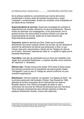 Los Testigos De Jehová – Asuntos Oscuros Ferrán Maria Benet / David Pérez i Payà
Por David Pérez i Paya, Este texto excepto las citas de terceros está bajo una licencia Creative Commons, por la que se
prohibe manipular ni comercializar el texto del autor. Text licensed under a Creative Commons License. Creative Commons,
171 Second Street, Suite 300, San Francisco, California 94105, USA.
Se le atribuye sabiduría y conocimiento por encima del común,
acudiéndose a él para casos de limpieza de personas y casas
"cargadas" o endemoniadas. Suelen ser recibidos como huéspedes en
las casas de los miembros
Superintendente de servicio: Supervisor encargado de controlar el
departamento de revistas, literatura y la obra de predicación. Tiene la
misión de estimular a la congregación y a los precursores. Por lo
general anima a los precursores la semana anterior a la visita del
superintendente de circuito. Suele ser la mano derecha del
Superintendente presidente.
Teocracia: gobierno ejercido por Dios. Dado que la sociedad
Watchtower dice tener contacto directo con el cielo, se han atribuido el
derecho de administrar los bienes que pertenecen a Dios, lo que
incluye cada acto, pensamiento y bienes de los Testigos de Jehová,
por lo tanto, "teocracia" aplicada por ellos es un gobierno regido por la
sociedad Watchtower.
Teocrático: todo tipo de actividades que se ciñen por completo a las
reglas de la sociedad Watchtower. Lo aplican también como sinónimo
de "espiritual" o “verdadero”.
Últimos días: Tiempo transcurrido desde 1914 hasta la fecha actual.
Ese período concluirá con la aniquilación de toda la gente (Véase
“Armagedón”) que no sea un Testigo de Jehová conforme a lo que
manda la organización.
Watchtower: Término extraído -en español: "La Atalaya de Sión”- de
la primera publicación del fundador Charles Taze Russell en 1986,
aplicada al nombre corporativo de la multinacional con sede en
Brooklyn (Nueva York, EEUU) encargada de dirigir la vida y
usufructuar los recursos de millones de personas que son miembros.
Tiene diversas corporaciones pero siempre aparece en ellas las
palabras Watchtower Society, incluso solo estas dos.
 