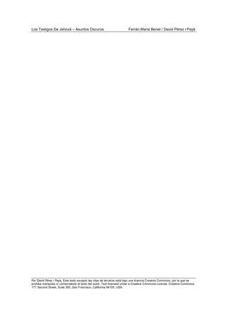 Los Testigos De Jehová – Asuntos Oscuros Ferrán Maria Benet / David Pérez i Payà
Por David Pérez i Paya, Este texto excepto las citas de terceros está bajo una licencia Creative Commons, por la que se
prohibe manipular ni comercializar el texto del autor. Text licensed under a Creative Commons License. Creative Commons,
171 Second Street, Suite 300, San Francisco, California 94105, USA.
 