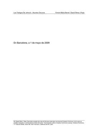 Los Testigos De Jehová – Asuntos Oscuros Ferrán Maria Benet / David Pérez i Payà
Por David Pérez i Paya, Este texto excepto las citas de terceros está bajo una licencia Creative Commons, por la que se
prohibe manipular ni comercializar el texto del autor. Text licensed under a Creative Commons License. Creative Commons,
171 Second Street, Suite 300, San Francisco, California 94105, USA.
En Barcelona, a 1 de mayo de 2009
 