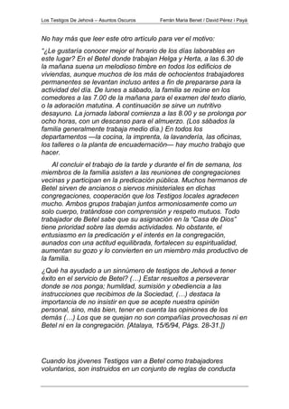 Los Testigos De Jehová – Asuntos Oscuros Ferrán Maria Benet / David Pérez i Payà
No hay más que leer este otro artículo para ver el motivo:
“¿Le gustaría conocer mejor el horario de los días laborables en
este lugar? En el Betel donde trabajan Helga y Herta, a las 6.30 de
la mañana suena un melodioso timbre en todos los edificios de
viviendas, aunque muchos de los más de ochocientos trabajadores
permanentes se levantan incluso antes a fin de prepararse para la
actividad del día. De lunes a sábado, la familia se reúne en los
comedores a las 7.00 de la mañana para el examen del texto diario,
o la adoración matutina. A continuación se sirve un nutritivo
desayuno. La jornada laboral comienza a las 8.00 y se prolonga por
ocho horas, con un descanso para el almuerzo. (Los sábados la
familia generalmente trabaja medio día.) En todos los
departamentos —la cocina, la imprenta, la lavandería, las oficinas,
los talleres o la planta de encuadernación— hay mucho trabajo que
hacer.
Al concluir el trabajo de la tarde y durante el fin de semana, los
miembros de la familia asisten a las reuniones de congregaciones
vecinas y participan en la predicación pública. Muchos hermanos de
Betel sirven de ancianos o siervos ministeriales en dichas
congregaciones, cooperación que los Testigos locales agradecen
mucho. Ambos grupos trabajan juntos armoniosamente como un
solo cuerpo, tratándose con comprensión y respeto mutuos. Todo
trabajador de Betel sabe que su asignación en la “Casa de Dios”
tiene prioridad sobre las demás actividades. No obstante, el
entusiasmo en la predicación y el interés en la congregación,
aunados con una actitud equilibrada, fortalecen su espiritualidad,
aumentan su gozo y lo convierten en un miembro más productivo de
la familia.
¿Qué ha ayudado a un sinnúmero de testigos de Jehová a tener
éxito en el servicio de Betel? (…) Estar resueltos a perseverar
donde se nos ponga; humildad, sumisión y obediencia a las
instrucciones que recibimos de la Sociedad, (…) destaca la
importancia de no insistir en que se acepte nuestra opinión
personal, sino, más bien, tener en cuenta las opiniones de los
demás (…) Los que se quejan no son compañías provechosas ni en
Betel ni en la congregación. [Atalaya, 15/6/94, Págs. 28-31.])
Cuando los jóvenes Testigos van a Betel como trabajadores
voluntarios, son instruidos en un conjunto de reglas de conducta
 