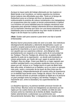 Los Testigos De Jehová – Asuntos Oscuros Ferrán Maria Benet / David Pérez i Payà
Aunque la mayor parte del trabajo efectuado por las mujeres en
Betel tiende a ser monótono, en ciertos aspectos los hombres
tienen todavía más dificultades que ellas. Tanto en el tiempo de
Rutherford como en el tiempo de Knorr se desarrolló e
institucionalizó la práctica de colocar inicialmente a los trabajadores
en ocupaciones para las cuales no tenían entrenamiento ni aptitud.
Los hombres con poca habilidad para los trabajos mecánicos eran
asignados para aprender trabajos altamente técnicos relacionadas
con la impresión mientras que otros con una buena educación y con
habilidades para la escritura podían muy bien recibir la tarea de
fregar o de de limpiar los cuartos de baño.
(Nota: Suelen salir para casarse o para tener una hija si queda
embarazada)
Muchos fueron precursores antes de venir a la sede. Son individuos
ideológicamente dedicados y altamente disciplinados a quien se
enseñó a aceptar pasivamente la autoridad. Pero existe otra razón
igualmente importante y es que la inmensa mayoría se conforman
con aquello que sus superiores ordenan. Jerry Bergman dice
acertadamente con respecto a la mayor parte de la comunidad de
los Testigos: 'Para los Testigos de Jehová hoy, la palabra Betel
significa la sede de la organización - es donde está localizado su
cuerpo gobernante, por medio del cual, según la opinión de los
Testigos, Dios los dirige. Creen que Betel es un lugar sagrado que
confiere santidad tanto a sus actuales residentes como a los que
pasen por allí. Incluso si un Testigo barrió el suelo de Betel hace
diez años atrás, él todavía es un betelita y se le ve como un ejemplo
más justo, santo y conocedor de las leyes de Dios [más que los
otros testigos], independientemente de cuantos años de experiencia
un no-betelita haya tenido como Testigo de Jehová. Por lo tanto, el
haber servido durante un período completo en Betel da a la persona
un gran prestigio entre los amigos y las familias Testigos y, más
importante aún, entre la Sociedad y los superintendentes de
circuito.
La disciplina rigurosa y la pobreza también provocan tensión de
otras formas. Muchas veces los trabajadores se aborrecen por las
reglas por las cuales tienen que vivir y debido a la falta de calor
humano entre los miembros de la familia de Betel. Aquellos que
hablan abiertamente o exteriorizan sus sentimientos son
frecuentemente llamados 'Bas,' o trabajadores con malas actitudes
 