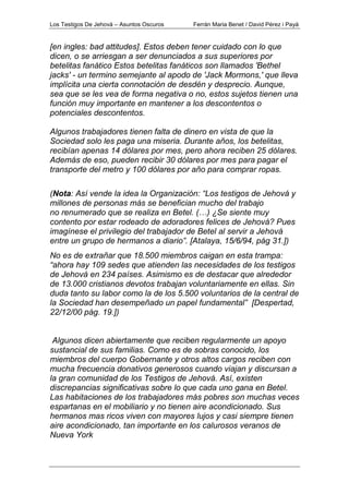 Los Testigos De Jehová – Asuntos Oscuros Ferrán Maria Benet / David Pérez i Payà
[en ingles: bad attitudes]. Estos deben tener cuidado con lo que
dicen, o se arriesgan a ser denunciados a sus superiores por
betelitas fanático Estos betelitas fanáticos son llamados 'Bethel
jacks' - un termino semejante al apodo de 'Jack Mormons,' que lleva
implícita una cierta connotación de desdén y desprecio. Aunque,
sea que se les vea de forma negativa o no, estos sujetos tienen una
función muy importante en mantener a los descontentos o
potenciales descontentos.
Algunos trabajadores tienen falta de dinero en vista de que la
Sociedad solo les paga una miseria. Durante años, los betelitas,
recibían apenas 14 dólares por mes, pero ahora reciben 25 dólares.
Además de eso, pueden recibir 30 dólares por mes para pagar el
transporte del metro y 100 dólares por año para comprar ropas.
(Nota: Así vende la idea la Organización: “Los testigos de Jehová y
millones de personas más se benefician mucho del trabajo
no renumerado que se realiza en Betel. (…) ¿Se siente muy
contento por estar rodeado de adoradores felices de Jehová? Pues
imagínese el privilegio del trabajador de Betel al servir a Jehová
entre un grupo de hermanos a diario”. [Atalaya, 15/6/94, pág 31.])
No es de extrañar que 18.500 miembros caigan en esta trampa:
“ahora hay 109 sedes que atienden las necesidades de los testigos
de Jehová en 234 países. Asimismo es de destacar que alrededor
de 13.000 cristianos devotos trabajan voluntariamente en ellas. Sin
duda tanto su labor como la de los 5.500 voluntarios de la central de
la Sociedad han desempeñado un papel fundamental” [Despertad,
22/12/00 pág. 19.])
Algunos dicen abiertamente que reciben regularmente un apoyo
sustancial de sus familias. Como es de sobras conocido, los
miembros del cuerpo Gobernante y otros altos cargos reciben con
mucha frecuencia donativos generosos cuando viajan y discursan a
la gran comunidad de los Testigos de Jehová. Así, existen
discrepancias significativas sobre lo que cada uno gana en Betel.
Las habitaciones de los trabajadores más pobres son muchas veces
espartanas en el mobiliario y no tienen aire acondicionado. Sus
hermanos mas ricos viven con mayores lujos y casi siempre tienen
aire acondicionado, tan importante en los calurosos veranos de
Nueva York
 