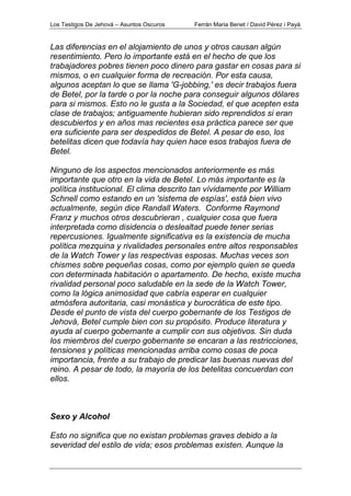 Los Testigos De Jehová – Asuntos Oscuros Ferrán Maria Benet / David Pérez i Payà
Las diferencias en el alojamiento de unos y otros causan algún
resentimiento. Pero lo importante está en el hecho de que los
trabajadores pobres tienen poco dinero para gastar en cosas para si
mismos, o en cualquier forma de recreación. Por esta causa,
algunos aceptan lo que se llama 'G-jobbing,' es decir trabajos fuera
de Betel, por la tarde o por la noche para conseguir algunos dólares
para si mismos. Esto no le gusta a la Sociedad, el que acepten esta
clase de trabajos; antiguamente hubieran sido reprendidos si eran
descubiertos y en años mas recientes esa práctica parece ser que
era suficiente para ser despedidos de Betel. A pesar de eso, los
betelitas dicen que todavía hay quien hace esos trabajos fuera de
Betel.
Ninguno de los aspectos mencionados anteriormente es más
importante que otro en la vida de Betel. Lo más importante es la
política institucional. El clima descrito tan vívidamente por William
Schnell como estando en un 'sistema de espías', está bien vivo
actualmente, según dice Randall Waters. Conforme Raymond
Franz y muchos otros descubrieran , cualquier cosa que fuera
interpretada como disidencia o deslealtad puede tener serias
repercusiones. Igualmente significativa es la existencia de mucha
política mezquina y rivalidades personales entre altos responsables
de la Watch Tower y las respectivas esposas. Muchas veces son
chismes sobre pequeñas cosas, como por ejemplo quien se queda
con determinada habitación o apartamento. De hecho, existe mucha
rivalidad personal poco saludable en la sede de la Watch Tower,
como la lógica animosidad que cabría esperar en cualquier
atmósfera autoritaria, casi monástica y burocrática de este tipo.
Desde el punto de vista del cuerpo gobernante de los Testigos de
Jehová, Betel cumple bien con su propósito. Produce literatura y
ayuda al cuerpo gobernante a cumplir con sus objetivos. Sin duda
los miembros del cuerpo gobernante se encaran a las restricciones,
tensiones y políticas mencionadas arriba como cosas de poca
importancia, frente a su trabajo de predicar las buenas nuevas del
reino. A pesar de todo, la mayoría de los betelitas concuerdan con
ellos.
Sexo y Alcohol
Esto no significa que no existan problemas graves debido a la
severidad del estilo de vida; esos problemas existen. Aunque la
 
