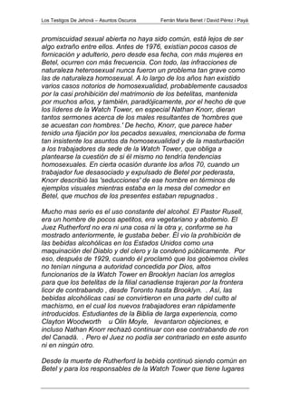 Los Testigos De Jehová – Asuntos Oscuros Ferrán Maria Benet / David Pérez i Payà
promiscuidad sexual abierta no haya sido común, está lejos de ser
algo extraño entre ellos. Antes de 1976, existían pocos casos de
fornicación y adulterio, pero desde esa fecha, con más mujeres en
Betel, ocurren con más frecuencia. Con todo, las infracciones de
naturaleza heterosexual nunca fueron un problema tan grave como
las de naturaleza homosexual. A lo largo de los años han existido
varios casos notorios de homosexualidad, probablemente causados
por la casi prohibición del matrimonio de los betelitas, mantenida
por muchos años, y también, paradójicamente, por el hecho de que
los líderes de la Watch Tower, en especial Nathan Knorr, dieran
tantos sermones acerca de los males resultantes de 'hombres que
se acuestan con hombres.' De hecho, Knorr, que parece haber
tenido una fijación por los pecados sexuales, mencionaba de forma
tan insistente los asuntos da homosexualidad y de la masturbación
a los trabajadores da sede de la Watch Tower, que obliga a
plantearse la cuestión de si él mismo no tendría tendencias
homosexuales. En cierta ocasión durante los años 70, cuando un
trabajador fue desasociado y expulsado de Betel por pederasta,
Knorr describió las 'seducciones' de ese hombre en términos de
ejemplos visuales mientras estaba en la mesa del comedor en
Betel, que muchos de los presentes estaban repugnados .
Mucho mas serio es el uso constante del alcohol. El Pastor Rusell,
era un hombre de pocos apetitos, era vegetariano y abstemio. El
Juez Rutherford no era ni una cosa ni la otra y, conforme se ha
mostrado anteriormente, le gustaba beber. Él vio la prohibición de
las bebidas alcohólicas en los Estados Unidos como una
maquinación del Diablo y del clero y la condenó públicamente. Por
eso, después de 1929, cuando él proclamó que los gobiernos civiles
no tenían ninguna a autoridad concedida por Dios, altos
funcionarios de la Watch Tower en Brooklyn hacían los arreglos
para que los betelitas de la filial canadiense trajeran por la frontera
licor de contrabando , desde Toronto hasta Brooklyn. . Así, las
bebidas alcohólicas casi se convirtieron en una parte del culto al
machismo, en el cual los nuevos trabajadores eran rápidamente
introducidos. Estudiantes de la Biblia de larga experiencia, como
Clayton Woodworth u Olin Moyle, levantaron objeciones, e
incluso Nathan Knorr rechazó continuar con ese contrabando de ron
del Canadá. . Pero el Juez no podía ser contrariado en este asunto
ni en ningún otro.
Desde la muerte de Rutherford la bebida continuó siendo común en
Betel y para los responsables de la Watch Tower que tiene lugares
 