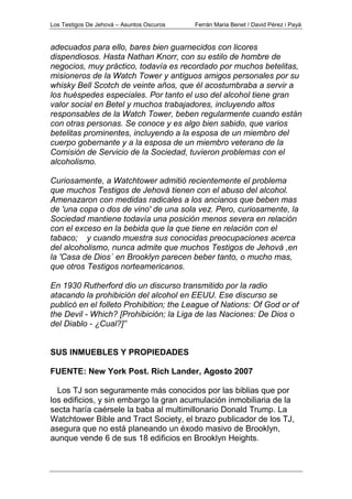 Los Testigos De Jehová – Asuntos Oscuros Ferrán Maria Benet / David Pérez i Payà
adecuados para ello, bares bien guarnecidos con licores
dispendiosos. Hasta Nathan Knorr, con su estilo de hombre de
negocios, muy práctico, todavía es recordado por muchos betelitas,
misioneros de la Watch Tower y antiguos amigos personales por su
whisky Bell Scotch de veinte años, que él acostumbraba a servir a
los huéspedes especiales. Por tanto el uso del alcohol tiene gran
valor social en Betel y muchos trabajadores, incluyendo altos
responsables de la Watch Tower, beben regularmente cuando están
con otras personas. Se conoce y es algo bien sabido, que varios
betelitas prominentes, incluyendo a la esposa de un miembro del
cuerpo gobernante y a la esposa de un miembro veterano de la
Comisión de Servicio de la Sociedad, tuvieron problemas con el
alcoholismo.
Curiosamente, a Watchtower admitió recientemente el problema
que muchos Testigos de Jehová tienen con el abuso del alcohol.
Amenazaron con medidas radicales a los ancianos que beben mas
de 'una copa o dos de vino' de una sola vez. Pero, curiosamente, la
Sociedad mantiene todavía una posición menos severa en relación
con el exceso en la bebida que la que tiene en relación con el
tabaco; y cuando muestra sus conocidas preocupaciones acerca
del alcoholismo, nunca admite que muchos Testigos de Jehová ,en
la 'Casa de Dios´ en Brooklyn parecen beber tanto, o mucho mas,
que otros Testigos norteamericanos.
En 1930 Rutherford dio un discurso transmitido por la radio
atacando la prohibición del alcohol en EEUU. Ese discurso se
publicó en el folleto Prohibition; the League of Nations: Of God or of
the Devil - Which? [Prohibición; la Liga de las Naciones: De Dios o
del Diablo - ¿Cual?]”
SUS INMUEBLES Y PROPIEDADES
FUENTE: New York Post. Rich Lander, Agosto 2007
Los TJ son seguramente más conocidos por las biblias que por
los edificios, y sin embargo la gran acumulación inmobiliaria de la
secta haría caérsele la baba al multimillonario Donald Trump. La
Watchtower Bible and Tract Society, el brazo publicador de los TJ,
asegura que no está planeando un éxodo masivo de Brooklyn,
aunque vende 6 de sus 18 edificios en Brooklyn Heights.
 