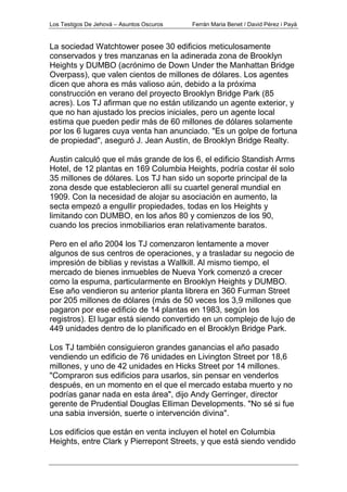 Los Testigos De Jehová – Asuntos Oscuros Ferrán Maria Benet / David Pérez i Payà
La sociedad Watchtower posee 30 edificios meticulosamente
conservados y tres manzanas en la adinerada zona de Brooklyn
Heights y DUMBO (acrónimo de Down Under the Manhattan Bridge
Overpass), que valen cientos de millones de dólares. Los agentes
dicen que ahora es más valioso aún, debido a la próxima
construcción en verano del proyecto Brooklyn Bridge Park (85
acres). Los TJ afirman que no están utilizando un agente exterior, y
que no han ajustado los precios iniciales, pero un agente local
estima que pueden pedir más de 60 millones de dólares solamente
por los 6 lugares cuya venta han anunciado. "Es un golpe de fortuna
de propiedad", aseguró J. Jean Austin, de Brooklyn Bridge Realty.
Austin calculó que el más grande de los 6, el edificio Standish Arms
Hotel, de 12 plantas en 169 Columbia Heights, podría costar él solo
35 millones de dólares. Los TJ han sido un soporte principal de la
zona desde que establecieron allí su cuartel general mundial en
1909. Con la necesidad de alojar su asociación en aumento, la
secta empezó a engullir propiedades, todas en los Heights y
limitando con DUMBO, en los años 80 y comienzos de los 90,
cuando los precios inmobiliarios eran relativamente baratos.
Pero en el año 2004 los TJ comenzaron lentamente a mover
algunos de sus centros de operaciones, y a trasladar su negocio de
impresión de biblias y revistas a Wallkill. Al mismo tiempo, el
mercado de bienes inmuebles de Nueva York comenzó a crecer
como la espuma, particularmente en Brooklyn Heights y DUMBO.
Ese año vendieron su anterior planta librera en 360 Furman Street
por 205 millones de dólares (más de 50 veces los 3,9 millones que
pagaron por ese edificio de 14 plantas en 1983, según los
registros). El lugar está siendo convertido en un complejo de lujo de
449 unidades dentro de lo planificado en el Brooklyn Bridge Park.
Los TJ también consiguieron grandes ganancias el año pasado
vendiendo un edificio de 76 unidades en Livington Street por 18,6
millones, y uno de 42 unidades en Hicks Street por 14 millones.
"Compraron sus edificios para usarlos, sin pensar en venderlos
después, en un momento en el que el mercado estaba muerto y no
podrías ganar nada en esta área", dijo Andy Gerringer, director
gerente de Prudential Douglas Elliman Developments. "No sé si fue
una sabia inversión, suerte o intervención divina".
Los edificios que están en venta incluyen el hotel en Columbia
Heights, entre Clark y Pierrepont Streets, y que está siendo vendido
 
