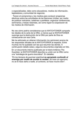 Los Testigos De Jehová – Asuntos Oscuros Ferrán Maria Benet / David Pérez i Payà
o especializadas, tales como educadores, medios de información,
legisladores y comunidad de negocios;
· Tienen el compromiso y los medios para conducir programas
efectivos sobre las actividades de las Naciones Unidas, por medio
de publicar noticiarios, boletines o panfletos: organizar conferencias,
seminarios y mesas redondas, así como lograr la cooperación de
los medios de información.
No veo cómo podría considerarse que la WATCHTOWER comparte
los ideales de la carta de la ONU, a menos que la WATCHTOWER
suponga que la destrucción de la ONU por parte de Dios es
consecuente con esa Carta.
Me he esforzado en obtener información (no opiniones) acerca de
las respuestas oficiales de la WATCHTOWER al respecto. Entre
muchas me he quedado con las que resumen las demás. A
continuación detallo estas y algunos documentos originales en foto.
En un documento interno publicado por el diario británico The
Guardian, la WATCHTOWER describe su unión con la ONU como
una "estrategia de guerra teocrática". En detalles:
"En los tiempos de guerrear espiritual es apropiado confundir al
enemigo por medio de ocultar la verdad. Se hace sin egoísmo;
no se le hace daño a nadie, al contrario, se hace mucho bien".
 