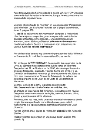 Los Testigos De Jehová – Asuntos Oscuros Ferrán Maria Benet / David Pérez i Payà
Ante tal aseveración he investigado lo que la WATCHTOWER opina
acerca de decir la verdad o la mentira. Lo que he encontrado me ha
sorprendido negativamente.
Veamos el significado de “mentira” en la enciclopedia “Perspicacia
para entender Las Escrituras” editada por la propia Watchtower,
tomo 2, página 368:
".. Jesús se abstuvo de dar información completa o respuestas
directas a algunas preguntas, pues ese proceder podría haber
causado dificultades innecesarias... El comportamiento de
Abraham, Isaac, Rahab y Eliseo al informar erróneamente u
ocultar parte de los hechos a quienes no eran adoradores de
Jehová tuvo esa misma motivación"
Por un lado dice que no hay que mentir pero por otro licita “informar
erróneamente, lo cual, hecho con motivación, es mentir.
Sin embargo, la WATCHTOWER ha cumplido las exigencias de la
ONU. El ejemplo más sobresaliente puede verse en la revista
Despertad del 22 de Noviembre de 1998, donde se publicó varios
artículos felicitando, alabando, y dando honra a la ONU, y a La
Comisión de Derechos Humanos ya que es parte de ella. Esto se
hizo para conmemorar el Cincuenta Aniversario de la firma del
tratado; por parte de la ONU, de la Carta de Los Derechos
Humanos.
Es más, la Web de la ONU lo publica en un listado:
http://www.unhchr.ch/udhr/materials/articles.htm.
El artículo se titula “Long Job Finished”, (se publicó en la revista
Despertad antes mencionada, en inglés, alemán, francés, chino,
griego y japonés entre otros idiomas).
Pero eso, una vez mas, hallo una sorprendente incoherencia con la
propia literatura publicada por la Watchtower, pues criticó
fuertemente a la Iglesia Católica Romana por alabar a la ONU
diciendo:
"En los últimos años, papas de Roma han alabado a las Naciones
Unidas...".
(“Sobrevivientes que entran en una nueva tierra”, página 116,
párrafo 7).
 