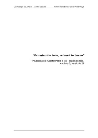 Los Testigos De Jehová – Asuntos Oscuros Ferrán Maria Benet / David Pérez i Payà
“Examinadlo todo, retened lo bueno”
1ª Epístola del Apóstol Pablo a los Tesalonicenses,
capítulo 5, versículo 21
 