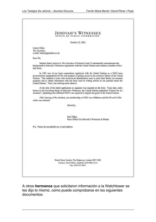 Los Testigos De Jehová – Asuntos Oscuros Ferrán Maria Benet / David Pérez i Payà
A otros hermanos que solicitaron información a la Watchtower se
les dijo lo mismo, como puede comprobarse en los siguientes
documentos:
 