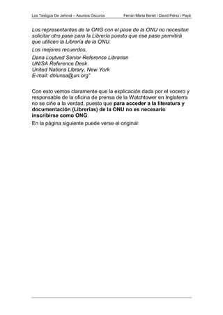 Los Testigos De Jehová – Asuntos Oscuros Ferrán Maria Benet / David Pérez i Payà
Los representantes de la ONG con el pase de la ONU no necesitan
solicitar otro pase para la Librería puesto que ese pase permitirá
que utilicen la Librería de la ONU.
Los mejores recuerdos,
Dana Loytved Senior Reference Librarian
UN/SA Reference Desk
United Nations Library, New York
E-mail: dhlunsa@un.org”
Con esto vemos claramente que la explicación dada por el vocero y
responsable de la oficina de prensa de la Watchtower en Inglaterra
no se ciñe a la verdad, puesto que para acceder a la literatura y
documentación (Librerías) de la ONU no es necesario
inscribirse como ONG.
En la página siguiente puede verse el original:
 