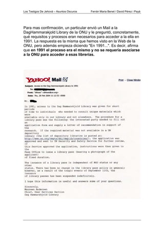 Los Testigos De Jehová – Asuntos Oscuros Ferrán Maria Benet / David Pérez i Payà
Para mas confirmación, un particular envió un Mail a la
DagHammarakjold Library de la ONU y le preguntó, concretamente,
qué requisitos y procesos eran necesarios para acceder a la ella en
1991. La respuesta es la misma que hemos visto en la Web de la
ONU, pero además empieza diciendo "En 1991...". Es decir, afirma
que en 1991 el proceso era el mismo y no se requería asociarse
a la ONU para acceder a esas librerías.
 