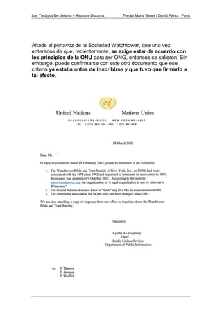 Los Testigos De Jehová – Asuntos Oscuros Ferrán Maria Benet / David Pérez i Payà
Añade el portavoz de la Sociedad Watchtower, que una vez
enterados de que, recientemente, se exige estar de acuerdo con
los principios de la ONU para ser ONG, entonces se salieron. Sin
embargo, puede confirmarse con este otro documento que ese
criterio ya estaba antes de inscribirse y que tuvo que firmarlo a
tal efecto.
 