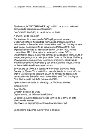 Los Testigos De Jehová – Asuntos Oscuros Ferrán Maria Benet / David Pérez i Payà
Finalmente, la WATCHTOWER dejó la ONU tal y como indica el
comunicado traducido a continuación:
"NACIONES UNIDAS, 11 de Octubre de 2001
A Quien Pueda Interesar:
Recientemente la sección de ONGs (Organizaciones No
Gubernamentales) ha recibido numerosas preguntas sobre la
relación de La Sociedad Watchtower Bible and Tract Society of New
York con el Departamento de Información Pública (DPI). Esta
organización solicitó su asociación con el DPI en 1991, y se le
concedió en 1992. Al aceptar su asociación con el DPI, la
Organización aceptó acatar los criterios de asociación, incluyendo el
apoyo y respeto por los principios de la Carta de Naciones Unidas, y
el compromiso para generar y conducir programas efectivos de
información con sus miembros y con una audiencia mayor, acerca
de las actividades de Naciones Unidas.
En Octubre de 2001, La Sociedad Watctower Bible and Tract
Society de Nueva York, solicitó la cancelación de su inscripción en
el DPI. Atendiendo la solicitud, el DPI ha tomado la decisión de
desasociar a la Sociedad Watchtower Bible and Tract Society of
New York a partir del 9 de Octubre de 2001.
Apreciamos su interés en el trabajo de Naciones Unidas,
Sinceramente,
Paul Hoeffel
Director, Sección de ONG
Departamento de Información Pública”
La carta se puede descargar desde la Web de la ONU en esta
dirección de Internet:
http://www.un.org/dpi/ngosection/pdfs/watchtower.pdf
En la página siguiente puede verse el original:
 