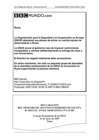 Los Testigos De Jehová – Asuntos Oscuros Ferrán Maria Benet / David Pérez i Payà
Rusia
La Organización para la Seguridad y la Cooperación en Europa
(OSCE) abandonó sus planes de enviar un nutrido equipo de
observadores a Rusia.
La OSCE acusó al gobierno ruso de imponer restricciones
inaceptables y retrasar deliberadamente la entrega de visas a
sus funcionarios.
El Kremlin ha negado totalmente tales acusaciones.
En estos momentos, tan solo un pequeño grupo de diputados
de la asamblea parlamentaria de la OSCE se encuentran en
Rusia supervisando el proceso electoral.
BBC Mundo
http://news.bbc.co.uk/go/pr/fr/-
/hi/spanish/international/newsid_7123000/7123816.stm
Publicada: 2007/12/02 18:59:14 GMT © BBC MMVIII
 