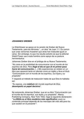 Los Testigos De Jehová – Asuntos Oscuros Ferrán Maria Benet / David Pérez i Payà
JOHANNES GREBER
La Watchtower se apoyo en la versión de Greber del Nuevo
Testamento, para los términos “...un dios” de Juan 1:1. Es común
que unas versiones muestren que otras han traducido igual un
verso. Sin embargo, lo que me resulta extraño es que la editorial
WatchTower use a este hombre como apoyo de su postura
hermenéutica.
Johannes Greber dice en el prólogo de su Nuevo Testamento:
“No creía en la posibilidad de comunicarse con el mundo de los
espíritus de Dios. Pero llegó el día en que di mi primer paso
hacia tal comunicación, (...) Mis experiencias se relatan en un
libro que apareció tanto en alemán como en inglés y lleva el título
“Comunicación con el mundo de los espíritus, sus leyes y su
propósito”
Y respecto al método de traducción habla de que Dios le hablaba
así:
“Su esposa, una médium del mundo espiritual de Dios,
desempeñó un papel decisivo”.
No sorprende Johannes Greber, que en su libro “Comunicación con
el mundo de los espíritus, sus leyes y su propósito”, Macoy
Publishing Company, New York 1932, haga la siguiente declaración:
" La Biblia es el libro esotérico más significativo; pues su
contenido principal depende de los mensajes del más allá para los
que existen en el presente””.
 