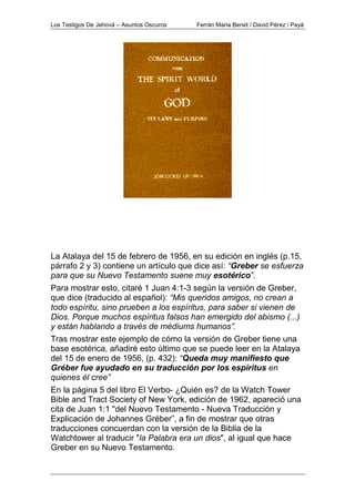 Los Testigos De Jehová – Asuntos Oscuros Ferrán Maria Benet / David Pérez i Payà
La Atalaya del 15 de febrero de 1956, en su edición en inglés (p.15,
párrafo 2 y 3) contiene un artículo que dice así: “Greber se esfuerza
para que su Nuevo Testamento suene muy esotérico”.
Para mostrar esto, citaré 1 Juan 4:1-3 según la versión de Greber,
que dice (traducido al español): “Mis queridos amigos, no crean a
todo espíritu, sino prueben a los espíritus, para saber si vienen de
Dios. Porque muchos espíritus falsos han emergido del abismo (...)
y están hablando a través de médiums humanos”.
Tras mostrar este ejemplo de cómo la versión de Greber tiene una
base esotérica, añadiré esto último que se puede leer en la Atalaya
del 15 de enero de 1956, (p. 432): “Queda muy manifiesto que
Gréber fue ayudado en su traducción por los espíritus en
quienes él cree”
En la página 5 del libro El Verbo- ¿Quién es? de la Watch Tower
Bible and Tract Society of New York, edición de 1962, apareció una
cita de Juan 1:1 "del Nuevo Testamento - Nueva Traducción y
Explicación de Johannes Gréber”, a fin de mostrar que otras
traducciones concuerdan con la versión de la Biblia de la
Watchtower al traducir "la Palabra era un dios", al igual que hace
Greber en su Nuevo Testamento.
 