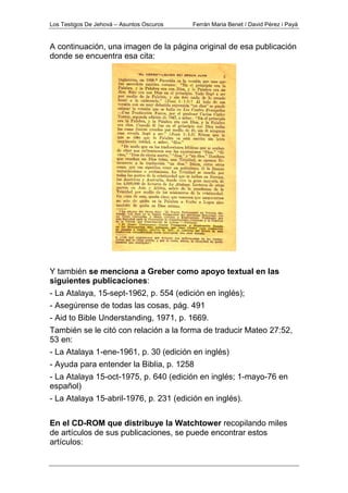 Los Testigos De Jehová – Asuntos Oscuros Ferrán Maria Benet / David Pérez i Payà
A continuación, una imagen de la página original de esa publicación
donde se encuentra esa cita:
Y también se menciona a Greber como apoyo textual en las
siguientes publicaciones:
- La Atalaya, 15-sept-1962, p. 554 (edición en inglés);
- Asegúrense de todas las cosas, pág. 491
- Aid to Bible Understanding, 1971, p. 1669.
También se le citó con relación a la forma de traducir Mateo 27:52,
53 en:
- La Atalaya 1-ene-1961, p. 30 (edición en inglés)
- Ayuda para entender la Biblia, p. 1258
- La Atalaya 15-oct-1975, p. 640 (edición en inglés; 1-mayo-76 en
español)
- La Atalaya 15-abril-1976, p. 231 (edición en inglés).
En el CD-ROM que distribuye la Watchtower recopilando miles
de artículos de sus publicaciones, se puede encontrar estos
artículos:
 