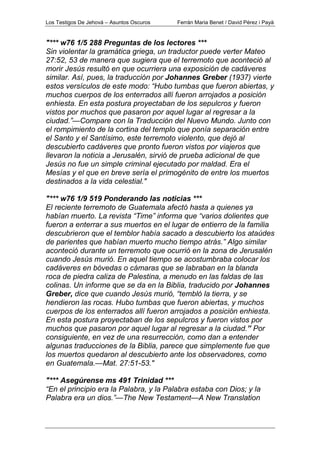 Los Testigos De Jehová – Asuntos Oscuros Ferrán Maria Benet / David Pérez i Payà
"*** w76 1/5 288 Preguntas de los lectores ***
Sin violentar la gramática griega, un traductor puede verter Mateo
27:52, 53 de manera que sugiera que el terremoto que aconteció al
morir Jesús resultó en que ocurriera una exposición de cadáveres
similar. Así, pues, la traducción por Johannes Greber (1937) vierte
estos versículos de este modo: “Hubo tumbas que fueron abiertas, y
muchos cuerpos de los enterrados allí fueron arrojados a posición
enhiesta. En esta postura proyectaban de los sepulcros y fueron
vistos por muchos que pasaron por aquel lugar al regresar a la
ciudad.”—Compare con la Traducción del Nuevo Mundo. Junto con
el rompimiento de la cortina del templo que ponía separación entre
el Santo y el Santísimo, este terremoto violento, que dejó al
descubierto cadáveres que pronto fueron vistos por viajeros que
llevaron la noticia a Jerusalén, sirvió de prueba adicional de que
Jesús no fue un simple criminal ejecutado por maldad. Era el
Mesías y el que en breve sería el primogénito de entre los muertos
destinados a la vida celestial."
"*** w76 1/9 519 Ponderando las noticias ***
El reciente terremoto de Guatemala afectó hasta a quienes ya
habían muerto. La revista “Time” informa que “varios dolientes que
fueron a enterrar a sus muertos en el lugar de entierro de la familia
descubrieron que el temblor había sacado a descubierto los ataúdes
de parientes que habían muerto mucho tiempo atrás.” Algo similar
aconteció durante un terremoto que ocurrió en la zona de Jerusalén
cuando Jesús murió. En aquel tiempo se acostumbraba colocar los
cadáveres en bóvedas o cámaras que se labraban en la blanda
roca de piedra caliza de Palestina, a menudo en las faldas de las
colinas. Un informe que se da en la Biblia, traducido por Johannes
Greber, dice que cuando Jesús murió, “tembló la tierra, y se
hendieron las rocas. Hubo tumbas que fueron abiertas, y muchos
cuerpos de los enterrados allí fueron arrojados a posición enhiesta.
En esta postura proyectaban de los sepulcros y fueron vistos por
muchos que pasaron por aquel lugar al regresar a la ciudad.” Por
consiguiente, en vez de una resurrección, como dan a entender
algunas traducciones de la Biblia, parece que simplemente fue que
los muertos quedaron al descubierto ante los observadores, como
en Guatemala.—Mat. 27:51-53."
"*** Asegúrense ms 491 Trinidad ***
“En el principio era la Palabra, y la Palabra estaba con Dios; y la
Palabra era un dios.”—The New Testament—A New Translation
 