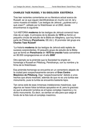 Los Testigos De Jehová – Asuntos Oscuros Ferrán Maria Benet / David Pérez i Payà
CHARLES TAZE RUSSEL Y SU IDEOLOGÍA ESOTÉRICA
Tras leer recientes comentarios en su literatura actual acerca de
Russell, se ve que siguen identificándose en mucho con él, tal y
como muestra el tratado “Los testigos de Jehová: ¿quiénes son y
qué creen?”, editado por la Watchtower en el 2000, donde
encontramos lo siguiente:
“LA HISTORIA moderna de los testigos de Jehová comenzó hace
más de un siglo. A principios de la década de 1870 se formó un
pequeño círculo de estudio de la Biblia en Allegheny, que hoy forma
parte de Pittsburg (Pensilvania, EE.UU.). El promotor del grupo era
Charles Taze Russell”
“La historia moderna de los testigos de Jehová está repleta de
sucesos sorprendentes. El pequeño grupo de estudio de la Biblia
que se formó en Pensilvania en 1870 ha crecido hasta convertirse
en 90.000 congregaciones en el año 2000”
Otro ejemplo es la pirámide que la Sociedad ha erigido en
homenaje a Russell en Pittsburg, Pensilvanya, con su nombre y la
firma de la Watchtower.
Esa pirámide-homenaje se encuentra en un cementerio alejado de
la ciudad pero sospechosamente cercano al Gran Centro
Masónico de Pittsburg. Digo “sospechosamente” debido a unos
hechos que ahora mostraré, además de que no es una tumba ese
monumento, pues la tumba se encuentra bastante lejos.
Tan cerca está de esas inmensas instalaciones masónicas, que
algunos se hacen fotos turísticas apoyados en él, pero lo gracioso
es que la atracción turística es el lujoso complejo masónico y no
dicho monumento. Es decir, se sientan en ella para que salga al
fondo de la foto todo el complejo masónico.
 