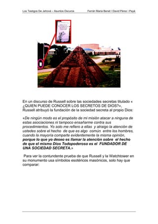 Los Testigos De Jehová – Asuntos Oscuros Ferrán Maria Benet / David Pérez i Payà
En un discurso de Russell sobre las sociedades secretas titulado «
¿QUIEN PUEDE CONOCER LOS SECRETOS DE DIOS?»,
Russell atribuyó la fundación de la sociedad secreta al propio Dios:
«De ningún modo es el propósito de mi misión atacar a ninguna de
estas asociaciones ni tampoco ensañarme contra sus
procedimientos. Yo solo me refiero a ellas y atraigo la atención de
ustedes sobre el hecho de que es algo común entre los hombres,
cuando la mayoría comparte evidentemente la misma opinión,
porque lo que yo deseo es llamar la atención sobre el hecho
de que el mismo Dios Todopoderoso es el FUNDADOR DE
UNA SOCIEDAD SECRETA.»
Para ver la contundente prueba de que Russell y la Watchtower en
su monumento usa símbolos esotéricos masónicos, solo hay que
comparar:
 