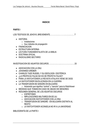 Los Testigos De Jehová – Asuntos Oscuros Ferrán Maria Benet / David Pérez i Payà
INDICE
PARTE I
LOS TESTIGOS DE JEHOVÁ, BREVEMENTE……………………………..…… 7
• HISTORIA
o Instalaciones
o Sus métodos de propagación
• FINANCIACION
• ESTRUCTURA INTERNA
• LECTURA FUNDAMENTALISTA DE LA BIBLIA
• DOCTRINA OFICIAL
• RADICALISMO SECTARIO
INVESTIGACION DE ASUNTOS OSCUROS………………..………………..…..33
• ASOCIACION CON LA ONU
• JOHANNES GREBER
• CHARLES TAZE RUSSEL Y SU IDEOLOGÍA ESOTÉRICA
• ¿LA PROFECIA FALSA NO ES DE PROFETA FALSO?
• PARA LA WATCHTOWER LA REVISTA ATALAYA VIENE DE DIOS
• LA WATCHTOWER INVOLUCRADA EN LA GUERRA
• LA TRANSFUSION DE SANGRE EN BULGARIA
o Aclarando que significa “control” y “sanción” para la Watchtower
• MEDIDAS QUE TOMAN EN CASO DE ABUSO DE MENORES
• RESUMEN GENERAL DE LOS ASUNTOS OSCUROS
o ESPIRITISMO
o IMPLICACIONES MILITARES EN EE.UU
o ASOCIACION WATCHTOWER CON LA ONU
o TRANSFUSION DE SANGRE - EN BULGARIA DISTINTA AL
RESTO
o LA WATCHTOWER ACONSEJA NO IR A LA UNIVERSAD
BIBLIOGRAFÍA DE LA PARTE I
 