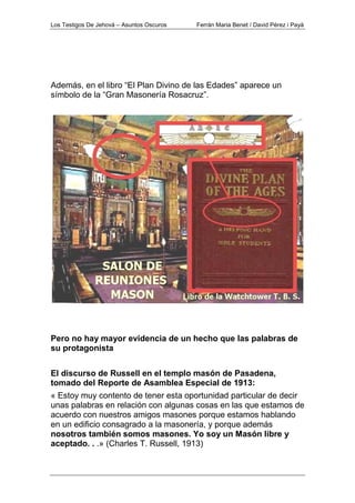Los Testigos De Jehová – Asuntos Oscuros Ferrán Maria Benet / David Pérez i Payà
Además, en el libro “El Plan Divino de las Edades” aparece un
símbolo de la “Gran Masonería Rosacruz”.
Pero no hay mayor evidencia de un hecho que las palabras de
su protagonista
El discurso de Russell en el templo masón de Pasadena,
tomado del Reporte de Asamblea Especial de 1913:
« Estoy muy contento de tener esta oportunidad particular de decir
unas palabras en relación con algunas cosas en las que estamos de
acuerdo con nuestros amigos masones porque estamos hablando
en un edificio consagrado a la masonería, y porque además
nosotros también somos masones. Yo soy un Masón libre y
aceptado. . .» (Charles T. Russell, 1913)
 