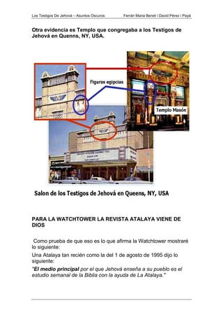 Los Testigos De Jehová – Asuntos Oscuros Ferrán Maria Benet / David Pérez i Payà
Otra evidencia es Templo que congregaba a los Testigos de
Jehová en Quenns, NY, USA.
PARA LA WATCHTOWER LA REVISTA ATALAYA VIENE DE
DIOS
Como prueba de que eso es lo que afirma la Watchtower mostraré
lo siguiente:
Una Atalaya tan recién como la del 1 de agosto de 1995 dijo lo
siguiente:
"El medio principal por el que Jehová enseña a su pueblo es el
estudio semanal de la Biblia con la ayuda de La Atalaya."
 