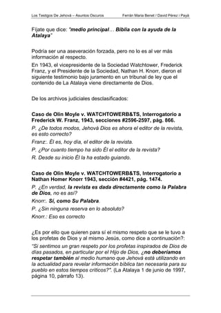 Los Testigos De Jehová – Asuntos Oscuros Ferrán Maria Benet / David Pérez i Payà
Fíjate que dice: "medio principal… Biblia con la ayuda de la
Atalaya”
Podría ser una aseveración forzada, pero no lo es al ver más
información al respecto.
En 1943, el vicepresidente de la Sociedad Watchtower, Frederick
Franz, y el Presidente de la Sociedad, Nathan H. Knorr, dieron el
siguiente testimonio bajo juramento en un tribunal de ley que el
contenido de La Atalaya viene directamente de Dios.
De los archivos judiciales desclasificados:
Caso de Olin Moyle v. WATCHTOWERB&TS, Interrogatorio a
Frederick W. Franz, 1943, secciones #2596-2597, pág. 866.
P. ¿De todos modos, Jehová Dios es ahora el editor de la revista,
es esto correcto?
Franz:. Él es, hoy día, el editor de la revista.
P. ¿Por cuanto tiempo ha sido Él el editor de la revista?
R. Desde su inicio Él la ha estado guiando.
Caso de Olin Moyle v. WATCHTOWERB&TS, Interrogatorio a
Nathan Homer Knorr 1943, sección #4421, pág. 1474.
P. ¿En verdad, la revista es dada directamente como la Palabra
de Dios, no es así?
Knorr:. Sí, como Su Palabra.
P. ¿Sin ninguna reserva en lo absoluto?
Knorr.: Eso es correcto
¿Es por ello que quieren para sí el mismo respeto que se le tuvo a
los profetas de Dios y al mismo Jesús, como dice a continuación?:
“Si sentimos un gran respeto por los profetas inspirados de Dios de
días pasados, en particular por el Hijo de Dios, ¿no deberíamos
respetar también al medio humano que Jehová está utilizando en
la actualidad para revelar información bíblica tan necesaria para su
pueblo en estos tiempos críticos?". (La Atalaya 1 de junio de 1997,
página 10, párrafo 13).
 