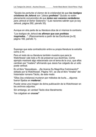 Los Testigos De Jehová – Asuntos Oscuros Ferrán Maria Benet / David Pérez i Payà
"Quizás les perturbe el clamor de la cristiandad de que los testigos
cristianos de Jehová son “¡falsos profetas!” Quizás no estén
plenamente convencidos de que éstos son voceros verdaderos
para Jehová el Señor Soberano." (Las naciones sabrán que yo soy
Jehová, página 292, párrafo 35).
Aunque en otra parte de su literatura dice de sí mismos lo contrario:
"Los testigos de Jehová no afirman que son profetas
inspirados...". (Razonamiento a partir de las Escrituras [rs-S]
página 160, párrafo 1).
Supongo que esta contradicción entre su propia literatura te extraña
como a mí.
Pero el resto de su literatura también muestra que para la
Watchtower vale todo a fin de preservar sus doctrinas. Como
ejemplo mostraré algo relacionado con el tema de la cruz, que ellos
cambian por "madero" afirmando que Jesús fue colgado de un sólo
poste vertical.
En el libro "Apocalipsis... ¡Se Acerca Su Magnífica Culminación!"
editado por la Watchtower, Página 101, se cita el libro "Anales" del
historiador romano Tácito, de este modo:
"Ellos (los cristianos) murieron por métodos de burla..., algunos
fueron fijados en maderos”.
Puede verse una imagen de dicha publicación de la Watchtower en
los archivos adjuntos.
Sin embargo, en verdad Tácito dice literalmente:
“los colgaban en cruces"
 