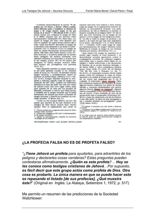 Los Testigos De Jehová – Asuntos Oscuros Ferrán Maria Benet / David Pérez i Payà
¿LA PROFECIA FALSA NO ES DE PROFETA FALSO?
“¿Tiene Jehová un profeta para ayudarles, para advertirles de los
peligros y declararles cosas venideras? Estas preguntas pueden
contestarse afirmativamente. ¿Quién es este profeta?… Hoy se
les conoce como testigos cristianos de Jehová…Por supuesto,
es fácil decir que este grupo actúa como profeta de Dios. Otra
cosa es probarlo. La única manera en que se puede hacer esto
es repasando el listado [de sus profecías]. ¿Qué muestra
éste?” (Original en Inglés. La Atalaya, Setiembre 1, 1972, p. 517)
Me permito un resumen de las predicciones de la Sociedad
Watchtower:
 