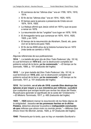 Los Testigos De Jehová – Asuntos Oscuros Ferrán Maria Benet / David Pérez i Payà
El comienzo de los "últimos días " era en 1799, 1874, 1910,
1914.
El fin de los "últimos días " era en 1914, 1925, 1975.
El tiempo para la parusía o presencia de Cristo era en
1874, 1914, 1925.
La Atalaya afirmó que Jesús volvió en 1874 y que se puso
a reinar en 1878.
La resurrección de los "ungidos" tuvo lugar en 1878, 1918.
El Armagedón tenía que comenzar en 1874, 1914, 1920,
1925, y en 1975.
El tiempo de la resurrección de Abraham, David, etc. para
vivir en la tierra era para 1925.
El fin de los 6000 años de la historia humana fue en 1872
(más tarde se cambió a 1975).
Algunas referencias de sus publicaciones:
1914: “...La batalla del gran día de Dios Todo Poderoso’ (Ap. 16:14),
la cual terminara en 1914 d.C. con la destrucción completa del
gobierno actual de la tierra, ya ha comenzado.” —El tiempo se ha
acercado, 1889, p. 101 (traducido del Inglés)
1915: “...La ‘gran batalla del Dios Todo Poderoso’ (Ap. 16:14), la
cual terminara en 1915, d.C. con la destrucción completa del
gobierno actual de la tierra, ya ha comenzado.” —El tiempo se ha
acercado, 1917, p. 101 (traducido del Inglés)
1918: “Así también, en el año de 1918, cuando Dios destruya las
Iglesias al por mayor y a sus miembros por millones, sucederá
que cualquiera que escape tendrá que revisar las obras del Pastor
Russell para aprender el significado de la caída del ‘Cristianismo.’ ”
—El Misterio Terminado, 1917, p. 485 (traducido del Inglés)
1925: “...1925 deberá marcar la resurrección de los fieles dignos de
la antigüedad...basados en las promesas hechas en la divina
Palabra, debemos alcanzar la positiva e indisputable conclusión
de que millones que ahora viven no morirán jamás.” —Millones Que
Ahora Viven No Morirán Jamás, 1920, p. 97 (traducido del Inglés)
1940: “Parecería por lo tanto, que no hay un mandato Escritural o
 