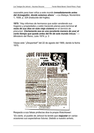 Los Testigos De Jehová – Asuntos Oscuros Ferrán Maria Benet / David Pérez i Payà
razonable para traer niños a este mundo inmediatamente antes
del Armagedón, donde estamos ahora.” —La Atalaya, Noviembre
1, 1938, p. 324 (traducido del Inglés).
1975: “Hay informes de hermanos que están vendiendo sus
hogares y propiedades y están haciendo planes para terminar el
resto de sus días en este viejo sistema en el servicio de
precursor. Ciertamente esa es una excelente manera de usar el
corto tiempo que queda antes del fin de este mundo inicuo.” —
Ministerio del Reino, Julio 1974, p. 3
Véase este “¡Despertad!” del 22 de agosto del 1969, dando la fecha
1975.
Respecto a sus falsas profecías dice la propia Watchtower:
“Es cierto, el pueblo de Jehová ha tenido que reajustar en varias
ocasiones sus expectativas futuras. Debido a nuestro anhelo,
 