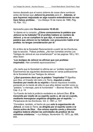 Los Testigos De Jehová – Asuntos Oscuros Ferrán Maria Benet / David Pérez i Payà
hemos deseado que el nuevo sistema de cosas diera comienzo
antes del tiempo que Jehová ha previsto para él... Además, el
que hayamos reajustado en algo nuestro entendimiento no nos
hace falsos profetas... ” (La Atalaya 15 de marzo de 1986, Pág.
19, Párr. 15.)
Aprovecho para citar Deuteronomio 18:20-22:
“si dijeres en tu corazón: ¿Cómo conoceremos la palabra que
Jehová no ha hablado? Si el profeta hablare en nombre de
Jehová, y no se cumpliere lo que dijo, ni aconteciere, es
palabra que Jehová no ha hablado; con presunción habló el tal
profeta; no tengas consideración por él.”
En el libro de la Sociedad Razonamiento a partir de las Escrituras,
bajo la sección, “Falsos profetas, ¿No han cometido errores Los
Testigos de Jehová en sus enseñanzas?” en las paginas 160 y 161,
ellos dicen:
“Los testigos de Jehová no afirman que son profetas
inspirados. Han cometido equivocaciones.”
¿Es cierto que la Sociedad no afirma ser un “profeta inspirado”?
Examinemos las siguientes declaraciones en varias publicaciones
de la Sociedad de Los Testigos de Jehová:
“¿Qué queremos decir por la palabra “inspirados”? Significa
que Dios, el Creador del cielo y la Tierra, impulsó a estos
hombres por medio de su espíritu o fuerza impulsora invisible,
poniendo en la mente de ellos lo que ellos debían escribir como su
“palabra,” o mensaje, para la humanidad.” —Buenas Nuevas, 1976,
Cap. 2, p. 14
“La Fuente de toda la profecía verdadera es Jehová Dios. Él la
transmite por medio de su espíritu santo o, de vez en cuando,
mediante mensajeros angélicos dirigidos por el espíritu.” —
Perspicacia de las Escrituras, Vol. 2, 1991, p. 721
“Considere, también, el hecho de que solo la organización de
Jehová, en toda la Tierra, es dirigida por el espíritu santo o la
fuerza activa de Dios... Ese mismo espíritu santo y dirección
angélica todavía afectan las actividades de predicar de los
ministros cristianos.” —La Atalaya, Noviembre 15, 1973, pp. 689,
693.
 
