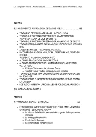 Los Testigos De Jehová – Asuntos Oscuros Ferrán Maria Benet / David Pérez i Payà
PARTE II
SUS ARGUMENTOS ACERCA DE LA DEIDAD DE JESUS………………….…..148
• TEXTOS NO DETERMINANTES PARA LA CONCLUSION
• TEXTOS QUE PUEDEN CORRESPONDER A LA MEDIACION Ó
REPRESENTACION DE DIOS EN CRISTO.
• TEXTOS QUE PUEDEN CORRESPONDER A LA KENOSIS DE CRISTO.
• TEXTOS DETERMINANTES PARA LA CONCLUSION DE QUE JESUS ES
DIOS
• ¿JESUS ES MIGUEL? – LA VOZ DE ARCANGEL
• INCONGRUENCIAS DE LA VNM, OTRA LITERATURA Y EL TEXTO EN
GRIEGO
RESPECTO A LA DIVINIDAD DE CRISTO
• ALGUNAS TRADUCCIONES INCORRECTAS
• ALGUNAS AFIRMACIONES DE LA LITERATURA DE LA EDITORIAL
WATCHTOWER
o El Nuevo Testamento de Johannes Greber
o Trinidad versus Triada y otros argumentos extraños.
• TEXTOS QUE MUESTRAN QUE DIOS ES MAS DE UNA PERSONA EN
UN SOLO SER
• TEXTOS DONDE EL NOMBRE DE DIOS SE SUSTITUYE POR CRISTO
EN LA BIBLIA
• LOS JUDIOS INTENTAN LAPIDAR A JESÚS POR DECLARARSE DIOS
BIBLIOGRAFIA DE LA PARTE II
PARTE III
EL TESTIGO DE JEHOVA, LA PERSONA……………………………………....205
• ESTUDIO PSIQUIATRICO ACERCA DE LOS PROBLEMAS MENTALES
ENTRE LOS TESTIGOS DE JEHOVA
o La Historia de la Watchtower revela los orígenes de los problemas
mentales
o La investigación científica
o El estudio de Rylander
o El primer estudio norteamericano
 