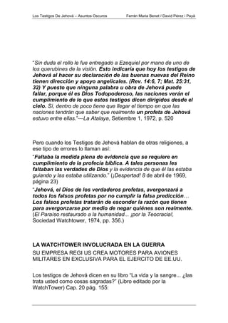 Los Testigos De Jehová – Asuntos Oscuros Ferrán Maria Benet / David Pérez i Payà
“Sin duda el rollo le fue entregado a Ezequiel por mano de uno de
los querubines de la visión. Esto indicaría que hoy los testigos de
Jehová al hacer su declaración de las buenas nuevas del Reino
tienen dirección y apoyo angelicales. (Rev. 14:6, 7; Mat. 25:31,
32) Y puesto que ninguna palabra u obra de Jehová puede
fallar, porque él es Dios Todopoderoso, las naciones verán el
cumplimiento de lo que estos testigos dicen dirigidos desde el
cielo. Sí, dentro de poco tiene que llegar el tiempo en que las
naciones tendrán que saber que realmente un profeta de Jehová
estuvo entre ellas.”—La Atalaya, Setiembre 1, 1972, p. 520
Pero cuando los Testigos de Jehová hablan de otras religiones, a
ese tipo de errores lo llaman así:
“Faltaba la medida plena de evidencia que se requiere en
cumplimiento de la profecía bíblica. A tales personas les
faltaban las verdades de Dios y la evidencia de que él las estaba
guiando y las estaba utilizando.” (¡Despertad! 8 de abril de 1969,
página 23)
“Jehová, el Dios de los verdaderos profetas, avergonzará a
todos los falsos profetas por no cumplir la falsa predicción…
Los falsos profetas tratarán de esconder la razón que tienen
para avergonzarse por medio de negar quiénes son realmente.
(El Paraíso restaurado a la humanidad... ¡por la Teocracia!,
Sociedad Watchtower, 1974, pp. 356.)
LA WATCHTOWER INVOLUCRADA EN LA GUERRA
SU EMPRESA REGI US CREA MOTORES PARA AVIONES
MILITARES EN EXCLUSIVA PARA EL EJERCITO DE EE.UU.
Los testigos de Jehová dicen en su libro “La vida y la sangre... ¿las
trata usted como cosas sagradas?” (Libro editado por la
WatchTower) Cap. 20 pág. 155:
 