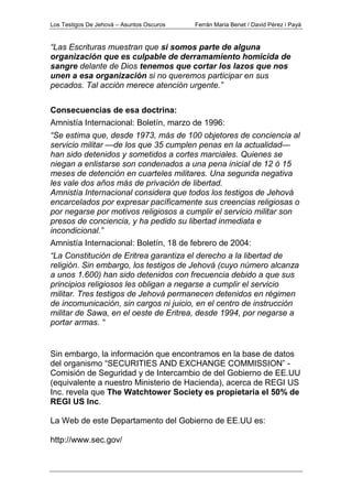Los Testigos De Jehová – Asuntos Oscuros Ferrán Maria Benet / David Pérez i Payà
“Las Escrituras muestran que si somos parte de alguna
organización que es culpable de derramamiento homicida de
sangre delante de Dios tenemos que cortar los lazos que nos
unen a esa organización si no queremos participar en sus
pecados. Tal acción merece atención urgente.”
Consecuencias de esa doctrina:
Amnistía Internacional: Boletín, marzo de 1996:
“Se estima que, desde 1973, más de 100 objetores de conciencia al
servicio militar —de los que 35 cumplen penas en la actualidad—
han sido detenidos y sometidos a cortes marciales. Quienes se
niegan a enlistarse son condenados a una pena inicial de 12 ó 15
meses de detención en cuarteles militares. Una segunda negativa
les vale dos años más de privación de libertad.
Amnistía Internacional considera que todos los testigos de Jehová
encarcelados por expresar pacíficamente sus creencias religiosas o
por negarse por motivos religiosos a cumplir el servicio militar son
presos de conciencia, y ha pedido su libertad inmediata e
incondicional.”
Amnistía Internacional: Boletín, 18 de febrero de 2004:
“La Constitución de Eritrea garantiza el derecho a la libertad de
religión. Sin embargo, los testigos de Jehová (cuyo número alcanza
a unos 1.600) han sido detenidos con frecuencia debido a que sus
principios religiosos les obligan a negarse a cumplir el servicio
militar. Tres testigos de Jehová permanecen detenidos en régimen
de incomunicación, sin cargos ni juicio, en el centro de instrucción
militar de Sawa, en el oeste de Eritrea, desde 1994, por negarse a
portar armas. “
Sin embargo, la información que encontramos en la base de datos
del organismo “SECURITIES AND EXCHANGE COMMISSION” -
Comisión de Seguridad y de Intercambio de del Gobierno de EE.UU
(equivalente a nuestro Ministerio de Hacienda), acerca de REGI US
Inc. revela que The Watchtower Society es propietaria el 50% de
REGI US Inc.
La Web de este Departamento del Gobierno de EE.UU es:
http://www.sec.gov/
 