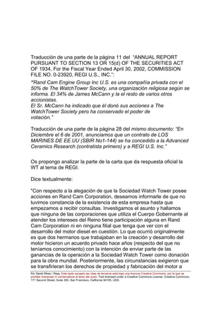 Por David Pérez i Paya, Este texto excepto las citas de terceros está bajo una licencia Creative Commons, por la que se
prohibe manipular ni comercializar el texto del autor. Text licensed under a Creative Commons License. Creative Commons,
171 Second Street, Suite 300, San Francisco, California 94105, USA.
Traducción de una parte de la página 11 del “ANNUAL REPORT
PURSUANT TO SECTION 13 OR 15(d) OF THE SECURITIES ACT
OF 1934, For the Fiscal Year Ended April 30, 2002, COMMISSION
FILE NO. 0-23920, REGI U.S., INC.”:
“Rand Cam Engine Group Inc U.S. es una compañía privada con el
50% de The WatchTower Society, una organización religiosa según se
informa. El 34% de James McCann y la el resto de varios otros
accionistas.
El Sr. McCann ha indicado que él donó sus acciones a The
WatchTower Society pero ha conservado el poder de
votación.”
Traducción de una parte de la página 28 del mismo documento: “En
Diciembre el 6 de 2001, anunciamos que un contrato de LOS
MARINES DE EE.UU (SBIR No1-144) se ha concedido a la Advanced
Ceramics Research (contratista primero) y a REGI U.S. Inc.”
Os propongo analizar la parte de la carta que da respuesta oficial la
WT al tema de REGI.
Dice textualmente:
"Con respecto a la alegación de que la Sociedad Watch Tower posee
acciones en Rand Cam Corporation, deseamos informarle de que no
tuvimos constancia de la existencia de esta empresa hasta que
empezamos a recibir consultas. Investigamos el asunto y hallamos
que ninguna de las corporaciones que utiliza el Cuerpo Gobernante al
atender los intereses del Reino tiene participación alguna en Rand
Cam Corporation ni en ninguna filial que tenga que ver con el
desarrollo del motor diesel en cuestión. Lo que ocurrió originalmente
es que dos hermanos que trabajaban en la creación y desarrollo del
motor hicieron un acuerdo privado hace años (respecto del que no
teníamos conocimiento) con la intención de enviar parte de las
ganancias de la operación a la Sociedad Watch Tower como donación
para la obra mundial. Posteriormente, las circunstancias exigieron que
se transfirieran los derechos de propiedad y fabricación del motor a
 