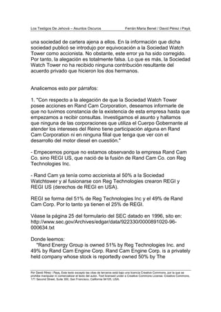 Los Testigos De Jehová – Asuntos Oscuros Ferrán Maria Benet / David Pérez i Payà
Por David Pérez i Paya, Este texto excepto las citas de terceros está bajo una licencia Creative Commons, por la que se
prohibe manipular ni comercializar el texto del autor. Text licensed under a Creative Commons License. Creative Commons,
171 Second Street, Suite 300, San Francisco, California 94105, USA.
una sociedad de cartera ajena a ellos. En la información que dicha
sociedad publicó se introdujo por equivocación a la Sociedad Watch
Tower como accionista. No obstante, este error ya ha sido corregido.
Por tanto, la alegación es totalmente falsa. Lo que es más, la Sociedad
Watch Tower no ha recibido ninguna contribución resultante del
acuerdo privado que hicieron los dos hermanos.
Analicemos esto por párrafos:
1. "Con respecto a la alegación de que la Sociedad Watch Tower
posee acciones en Rand Cam Corporation, deseamos informarle de
que no tuvimos constancia de la existencia de esta empresa hasta que
empezamos a recibir consultas. Investigamos el asunto y hallamos
que ninguna de las corporaciones que utiliza el Cuerpo Gobernante al
atender los intereses del Reino tiene participación alguna en Rand
Cam Corporation ni en ninguna filial que tenga que ver con el
desarrollo del motor diesel en cuestión."
- Empecemos porque no estamos observando la empresa Rand Cam
Co. sino REGI US, que nació de la fusión de Rand Cam Co. con Reg
Technologies Inc.
- Rand Cam ya tenía como accionista al 50% a la Sociedad
Watchtower y al fusionarse con Reg Technologies crearon REGI y
REGI US (derechos de REGI en USA).
REGI se forma del 51% de Reg Technologies Inc y el 49% de Rand
Cam Corp. Por lo tanto ya tienen el 25% de REGI.
Véase la página 25 del formulario del SEC datado en 1996, sito en:
http://www.sec.gov/Archives/edgar/data/922330/0000891020-96-
000634.txt
Donde leemos:
"Rand Energy Group is owned 51% by Reg Technologies Inc. and
49% by Rand Cam Engine Corp. Rand Cam Engine Corp. is a privately
held company whose stock is reportedly owned 50% by The
 