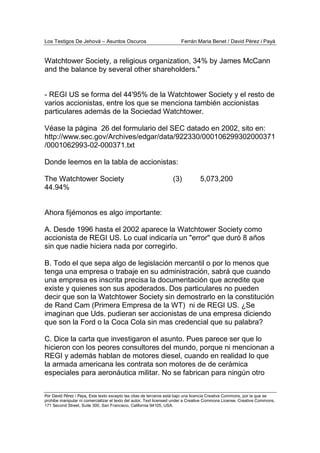 Los Testigos De Jehová – Asuntos Oscuros Ferrán Maria Benet / David Pérez i Payà
Por David Pérez i Paya, Este texto excepto las citas de terceros está bajo una licencia Creative Commons, por la que se
prohibe manipular ni comercializar el texto del autor. Text licensed under a Creative Commons License. Creative Commons,
171 Second Street, Suite 300, San Francisco, California 94105, USA.
Watchtower Society, a religious organization, 34% by James McCann
and the balance by several other shareholders."
- REGI US se forma del 44'95% de la Watchtower Society y el resto de
varios accionistas, entre los que se menciona también accionistas
particulares además de la Sociedad Watchtower.
Véase la página 26 del formulario del SEC datado en 2002, sito en:
http://www.sec.gov/Archives/edgar/data/922330/000106299302000371
/0001062993-02-000371.txt
Donde leemos en la tabla de accionistas:
The Watchtower Society (3) 5,073,200
44.94%
Ahora fijémonos es algo importante:
A. Desde 1996 hasta el 2002 aparece la Watchtower Society como
accionista de REGI US. Lo cual indicaría un "error" que duró 8 años
sin que nadie hiciera nada por corregirlo.
B. Todo el que sepa algo de legislación mercantil o por lo menos que
tenga una empresa o trabaje en su administración, sabrá que cuando
una empresa es inscrita precisa la documentación que acredite que
existe y quienes son sus apoderados. Dos particulares no pueden
decir que son la Watchtower Society sin demostrarlo en la constitución
de Rand Cam (Primera Empresa de la WT) ni de REGI US. ¿Se
imaginan que Uds. pudieran ser accionistas de una empresa diciendo
que son la Ford o la Coca Cola sin mas credencial que su palabra?
C. Dice la carta que investigaron el asunto. Pues parece ser que lo
hicieron con los peores consultores del mundo, porque ni mencionan a
REGI y además hablan de motores diesel, cuando en realidad lo que
la armada americana les contrata son motores de de cerámica
especiales para aeronáutica militar. No se fabrican para ningún otro
 