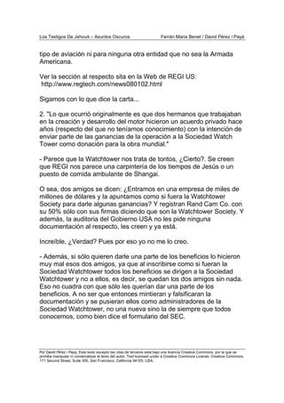 Los Testigos De Jehová – Asuntos Oscuros Ferrán Maria Benet / David Pérez i Payà
Por David Pérez i Paya, Este texto excepto las citas de terceros está bajo una licencia Creative Commons, por la que se
prohibe manipular ni comercializar el texto del autor. Text licensed under a Creative Commons License. Creative Commons,
171 Second Street, Suite 300, San Francisco, California 94105, USA.
tipo de aviación ni para ninguna otra entidad que no sea la Armada
Americana.
Ver la sección al respecto sita en la Web de REGI US:
http://www.regtech.com/news080102.html
Sigamos con lo que dice la carta...
2. "Lo que ocurrió originalmente es que dos hermanos que trabajaban
en la creación y desarrollo del motor hicieron un acuerdo privado hace
años (respecto del que no teníamos conocimiento) con la intención de
enviar parte de las ganancias de la operación a la Sociedad Watch
Tower como donación para la obra mundial."
- Parece que la Watchtower nos trata de tontos, ¿Cierto?. Se creen
que REGI nos parece una carpintería de los tiempos de Jesús o un
puesto de comida ambulante de Shangai.
O sea, dos amigos se dicen: ¿Entramos en una empresa de miles de
millones de dólares y la apuntamos como si fuera la Watchtower
Society para darle algunas ganancias? Y registran Rand Cam Co. con
su 50% sólo con sus firmas diciendo que son la Watchtower Society. Y
además, la auditoria del Gobierno USA no les pide ninguna
documentación al respecto, les creen y ya está.
Increíble, ¿Verdad? Pues por eso yo no me lo creo.
- Además, si sólo quieren darle una parte de los beneficios lo hicieron
muy mal esos dos amigos, ya que al inscribirse como si fueran la
Sociedad Watchtower todos los beneficios se dirigen a la Sociedad
Watchtower y no a ellos, es decir, se quedan los dos amigos sin nada.
Eso no cuadra con que sólo les querían dar una parte de los
beneficios. A no ser que entonces mintieran y falsificaran la
documentación y se pusieran ellos como administradores de la
Sociedad Watchtower, no una nueva sino la de siempre que todos
conocemos, como bien dice el formulario del SEC.
 