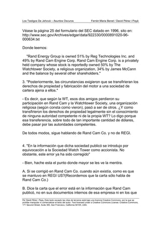 Los Testigos De Jehová – Asuntos Oscuros Ferrán Maria Benet / David Pérez i Payà
Por David Pérez i Paya, Este texto excepto las citas de terceros está bajo una licencia Creative Commons, por la que se
prohibe manipular ni comercializar el texto del autor. Text licensed under a Creative Commons License. Creative Commons,
171 Second Street, Suite 300, San Francisco, California 94105, USA.
Véase la página 25 del formulario del SEC datado en 1996, sito en:
http://www.sec.gov/Archives/edgar/data/922330/0000891020-96-
000634.txt
Donde leemos:
"Rand Energy Group is owned 51% by Reg Technologies Inc. and
49% by Rand Cam Engine Corp. Rand Cam Engine Corp. is a privately
held company whose stock is reportedly owned 50% by The
Watchtower Society, a religious organization, 34% by James McCann
and the balance by several other shareholders."
3. "Posteriormente, las circunstancias exigieron que se transfirieran los
derechos de propiedad y fabricación del motor a una sociedad de
cartera ajena a ellos."
- Es decir, que según la WT, esos dos amigos perdieron su
participación en Rand Cam y la Watchtower Society, una organización
religiosa (según consta como vieron), pasó a ser de otros. ¿Y como
transfirieron los derechos de propiedad legalmente sin el conocimiento
de ninguna autoridad competente ni de la propia WT? Lo digo porque
esa transferencia, sobre todo de tan importante cantidad de dólares,
debe pasar por las autoridades competentes.
De todos modos, sigue hablando de Rand Cam Co. y no de REGI.
4. "En la información que dicha sociedad publicó se introdujo por
equivocación a la Sociedad Watch Tower como accionista. No
obstante, este error ya ha sido corregido"
- Bien, hache esta el punto donde mayor se les ve la mentira.
A. Si se corrigió en Rand Cam Co. cuando aún existía, como es que
se mantuvo en REGI US?(Recordemos que la carta sólo habla de
Rand Cam Co.)
B. Dice la carta que el error está en la información que Rand Cam
publicó, no en sus documentos internos de esa empresa ni en los que
 