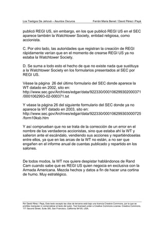Los Testigos De Jehová – Asuntos Oscuros Ferrán Maria Benet / David Pérez i Payà
Por David Pérez i Paya, Este texto excepto las citas de terceros está bajo una licencia Creative Commons, por la que se
prohibe manipular ni comercializar el texto del autor. Text licensed under a Creative Commons License. Creative Commons,
171 Second Street, Suite 300, San Francisco, California 94105, USA.
publicó REGI US, sin embargo, en los que publicó REGI US en el SEC
aparece también la Watchtower Society, entidad religiosa, como
accionista.
C. Por otro lado, las autoridades que registran la creación de REGI
rápidamente verían que en el momento de crearse REGI US ya no
estaba la Watchtower Society.
D. Se suma a todo esto el hecho de que no existe nada que sustituya
a la Watchtower Society en los formularios presentados al SEC por
REGI US.
Véase la página 26 del último formulario del SEC donde aparece la
WT datado en 2002, sito en:
http://www.sec.gov/Archives/edgar/data/922330/000106299302000371
/0001062993-02-000371.txt
Y véase la página 26 del siguiente formulario del SEC donde ya no
aparece la WT datado en 2003, sito en:
http://www.sec.gov/Archives/edgar/data/922330/000106299303000725
/form10ksb.htm
Y así comprueban que no se trata de la corrección de un error en el
nombre de los verdaderos accionistas, sino que estaba ahí la WT y
salieron ante el escándalo, vendiendo sus acciones y repartiéndoselas
entre ellos, ya que en las arcas de la WT no están, a no ser que
engañen en el informe anual de cuentas publicado y repartido en los
salones.
De todos modos, la WT nos quiere despistar hablándonos de Rand
Cam cuando sabe que es REGI US quien negocia en exclusiva con la
Armada Americana. Mezcla hechos y datos a fin de hacer una cortina
de humo. Muy estratégico.
 