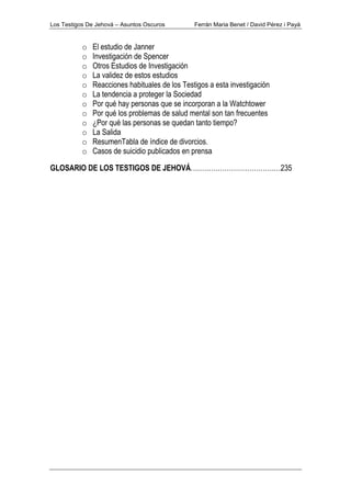Los Testigos De Jehová – Asuntos Oscuros Ferrán Maria Benet / David Pérez i Payà
o El estudio de Janner
o Investigación de Spencer
o Otros Estudios de Investigación
o La validez de estos estudios
o Reacciones habituales de los Testigos a esta investigación
o La tendencia a proteger la Sociedad
o Por qué hay personas que se incorporan a la Watchtower
o Por qué los problemas de salud mental son tan frecuentes
o ¿Por qué las personas se quedan tanto tiempo?
o La Salida
o ResumenTabla de índice de divorcios.
o Casos de suicidio publicados en prensa
GLOSARIO DE LOS TESTIGOS DE JEHOVÁ……………………………….…235
 